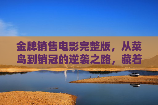金牌销售电影完整版,从菜鸟到销冠的逆袭之路,藏着多少销售人的真实写照? 金牌销售电影完整版,从菜鸟到销冠的逆袭之路,藏着多少销售人的真实写照?