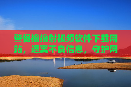 警惕撸撸射视频软件下载网站，远离不良信息，守护网络安全与健康，警惕撸撸射视频软件下载网站，远离不良信息，守护网络安全与健康