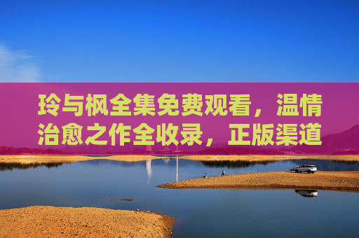 玲与枫全集免费观看，温情治愈之作全收录，正版渠道畅享无删减，玲与枫全集，正版免费温情治愈，无删减全收录