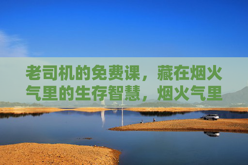 老司机的免费课,藏在烟火气里的生存智慧,烟火气里的老司机课,免费生存智慧 老司机的免费课,藏在烟火气里的生存智慧,烟火气里的老司机课,免费生存智慧