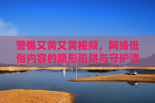 警惕又黄又黄视频,网络低俗内容的隐形陷阱与守护清朗空间的行动 警惕又黄又黄视频,网络低俗内容的隐形陷阱与守护清朗空间的行动