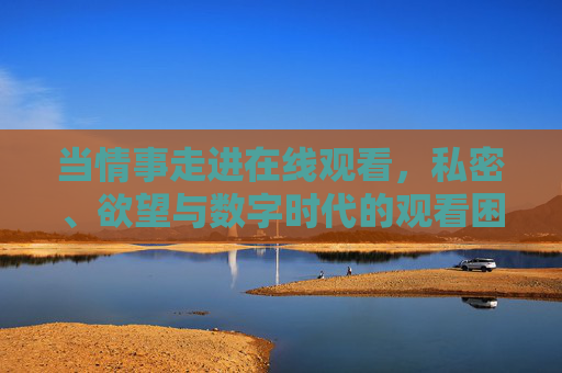 当情事走进在线观看,私密、欲望与数字时代的观看困境 当情事走进在线观看,私密、欲望与数字时代的观看困境