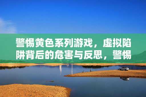 警惕黄色系列游戏,虚拟陷阱背后的危害与反思,警惕黄色系列游戏,虚拟陷阱的危害与反思 警惕黄色系列游戏,虚拟陷阱背后的危害与反思,警惕黄色系列游戏,虚拟陷阱的危害与反思