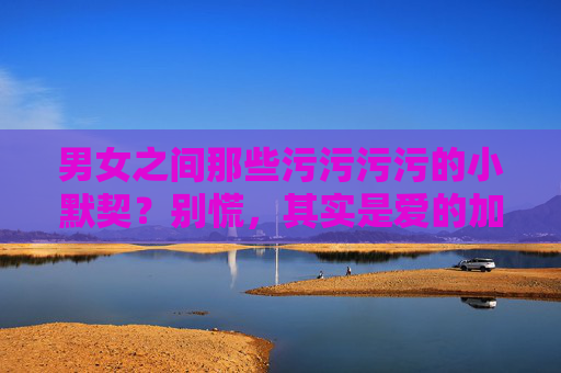 男女之间那些污污污污的小默契?别慌,其实是爱的加密信号!男女间污污小默契?别慌,其实是爱的加密信号! 男女之间那些污污污污的小默契?别慌,其实是爱的加密信号!男女间污污小默契?别慌,其实是爱的加密信号!