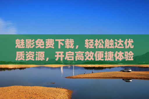 魅影免费下载，轻松触达优质资源，开启高效便捷体验，魅影免费下载，轻松触达优质资源，高效便捷体验