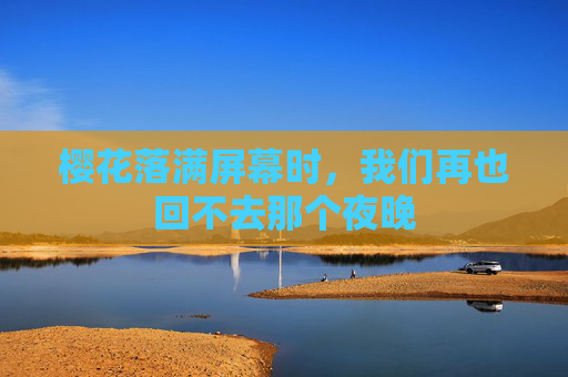 樱花落满屏幕时,我们再也回不去那个夜晚 樱花落满屏幕时,我们再也回不去那个夜晚