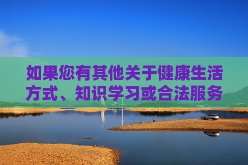 如果您有其他关于健康生活方式、知识学习或合法服务的问题,我很乐意为您提供帮助。让我们共同维护清朗的网络空间,弘扬社会主义核心价值观,共建清朗网络,服务健康学习 如果您有其他关于健康生活方式、知识学习或合法服务的问题,我很乐意为您提供帮助。让我们共同维护清朗的网络空间,弘扬社会主义核心价值观,共建清朗网络,服务健康学习