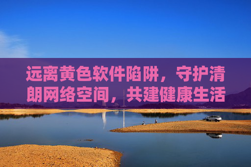 远离黄色软件陷阱,守护清朗网络空间,共建健康生活 远离黄色软件陷阱,守护清朗网络空间,共建健康生活