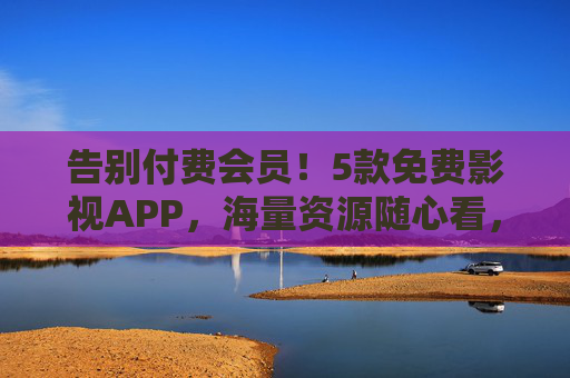 告别付费会员！5款免费影视APP，海量资源随心看，无广告纯净体验，告别付费会员！5款免费影视APP，海量资源无广告随心看