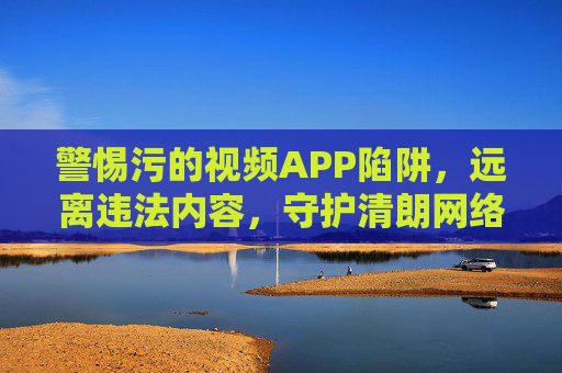 警惕污的视频APP陷阱,远离违法内容,守护清朗网络空间,警惕不良视频APP陷阱,远离违法内容守护清朗网络空间 警惕污的视频APP陷阱,远离违法内容,守护清朗网络空间,警惕不良视频APP陷阱,远离违法内容守护清朗网络空间
