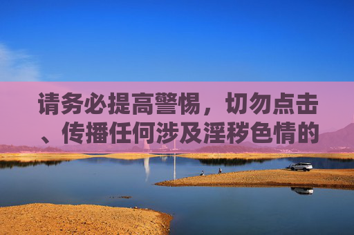 请务必提高警惕，切勿点击、传播任何涉及淫秽色情的链接或下载相关APP，以免触犯法律，同时保护个人信息安全，避免遭受不必要的损失和危害。让我们携手共建风清气正的网络家园，为青少年成长营造良好环境