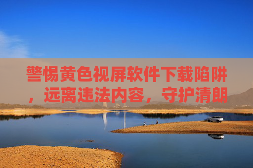 警惕黄色视屏软件下载陷阱,远离违法内容,守护清朗网络空间,警惕黄色软件下载陷阱,守护清朗网络空间 警惕黄色视屏软件下载陷阱,远离违法内容,守护清朗网络空间,警惕黄色软件下载陷阱,守护清朗网络空间