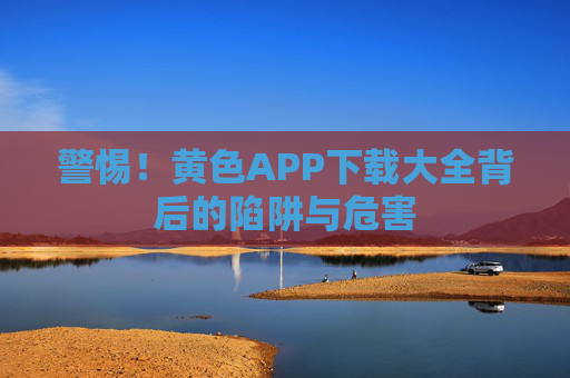 警惕!黄色APP下载大全背后的陷阱与危害 警惕!黄色APP下载大全背后的陷阱与危害