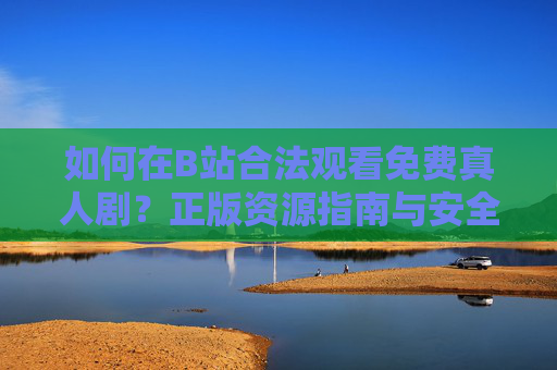 如何在B站合法观看免费真人剧?正版资源指南与安全提醒 如何在B站合法观看免费真人剧?正版资源指南与安全提醒