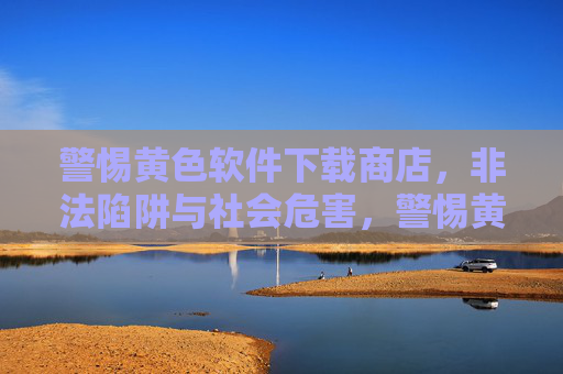 警惕黄色软件下载商店，非法陷阱与社会危害，警惕黄色软件下载商店，非法陷阱与社会危害