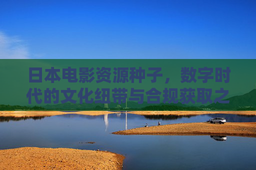 日本电影资源种子,数字时代的文化纽带与合规获取之道,日本电影资源种子,数字时代的文化纽带与合规获取之道 日本电影资源种子,数字时代的文化纽带与合规获取之道,日本电影资源种子,数字时代的文化纽带与合规获取之道