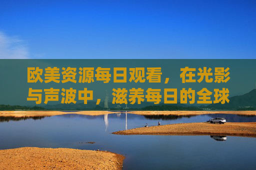 欧美资源每日观看,在光影与声波中,滋养每日的全球视野,光影声波滋养全球视野,欧美资源每日观照 欧美资源每日观看,在光影与声波中,滋养每日的全球视野,光影声波滋养全球视野,欧美资源每日观照