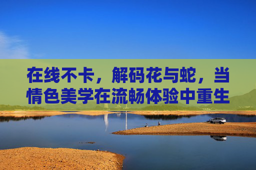 在线不卡,解码花与蛇,当情色美学在流畅体验中重生,流畅解码花与蛇,情色美学的重生 在线不卡,解码花与蛇,当情色美学在流畅体验中重生,流畅解码花与蛇,情色美学的重生