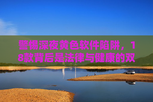 警惕深夜黄色软件陷阱,18款背后是法律与健康的双重危机,警惕18款深夜黄色软件,法律与健康双重危机 警惕深夜黄色软件陷阱,18款背后是法律与健康的双重危机,警惕18款深夜黄色软件,法律与健康双重危机