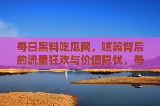 每日黑料吃瓜网,喧嚣背后的流量狂欢与价值隐忧,每日黑料吃瓜网,喧嚣中的流量狂欢与价值隐忧 每日黑料吃瓜网,喧嚣背后的流量狂欢与价值隐忧,每日黑料吃瓜网,喧嚣中的流量狂欢与价值隐忧