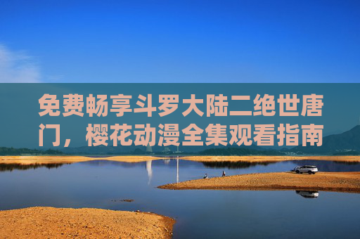 免费畅享斗罗大陆二绝世唐门,樱花动漫全集观看指南,免费观看指南,斗罗大陆二绝世唐门与樱花动漫全集 免费畅享斗罗大陆二绝世唐门,樱花动漫全集观看指南,免费观看指南,斗罗大陆二绝世唐门与樱花动漫全集