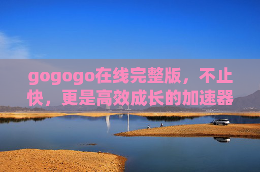 gogogo在线完整版,不止快,更是高效成长的加速器,gogogo在线完整版,高效成长的加速器 gogogo在线完整版,不止快,更是高效成长的加速器,gogogo在线完整版,高效成长的加速器