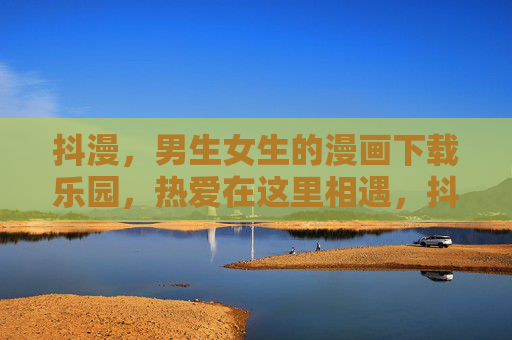 抖漫，男生女生的漫画下载乐园，热爱在这里相遇，抖漫，漫画下载乐园，热爱相遇