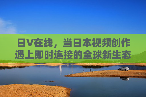 日V在线，当日本视频创作遇上即时连接的全球新生态