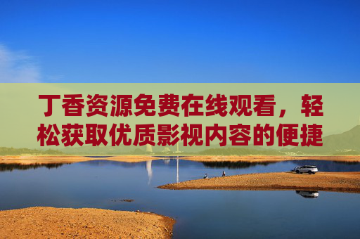 丁香资源免费在线观看,轻松获取优质影视内容的便捷指南,丁香资源免费在线观看,轻松获取优质影视的便捷指南 丁香资源免费在线观看,轻松获取优质影视内容的便捷指南,丁香资源免费在线观看,轻松获取优质影视的便捷指南