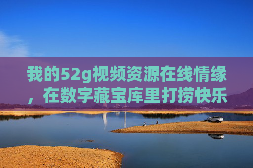 我的52g视频资源在线情缘,在数字藏宝库里打捞快乐与热爱,52g视频情缘,在数字藏宝库打捞热爱与快乐 我的52g视频资源在线情缘,在数字藏宝库里打捞快乐与热爱,52g视频情缘,在数字藏宝库打捞热爱与快乐