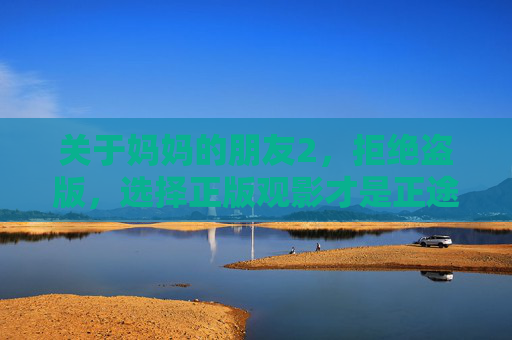 关于妈妈的朋友2,拒绝盗版,选择正版观影才是正途 关于妈妈的朋友2,拒绝盗版,选择正版观影才是正途