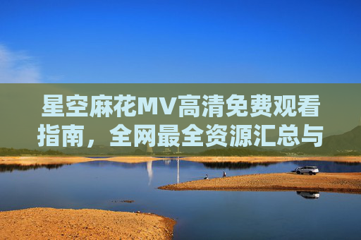 星空麻花MV高清免费观看指南,全网最全资源汇总与安全观看技巧,星空麻花MV高清免费观看指南,全网最全资源与安全技巧 星空麻花MV高清免费观看指南,全网最全资源汇总与安全观看技巧,星空麻花MV高清免费观看指南,全网最全资源与安全技巧