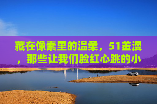 藏在像素里的温柔,51羞漫,那些让我们脸红心跳的小确幸,像素羞漫,藏在温柔里的脸红心跳小确幸 藏在像素里的温柔,51羞漫,那些让我们脸红心跳的小确幸,像素羞漫,藏在温柔里的脸红心跳小确幸