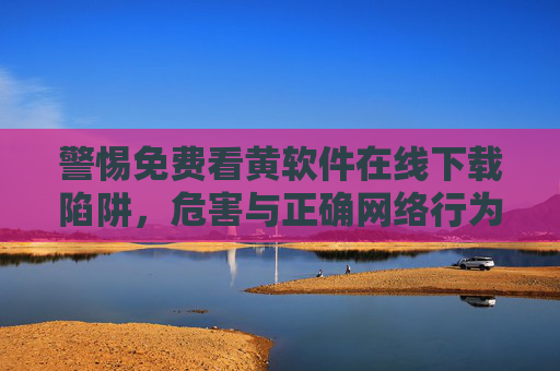 警惕免费看黄软件在线下载陷阱,危害与正确网络行为指南 警惕免费看黄软件在线下载陷阱,危害与正确网络行为指南