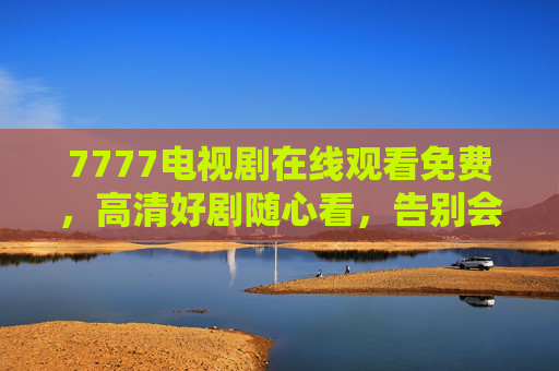 7777电视剧在线观看免费，高清好剧随心看，告别会员烦恼！7777免费高清电视剧随心看，告别会员烦恼