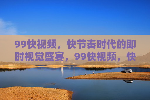 99快视频,快节奏时代的即时视觉盛宴,99快视频,快节奏时代的即时视觉盛宴 99快视频,快节奏时代的即时视觉盛宴,99快视频,快节奏时代的即时视觉盛宴