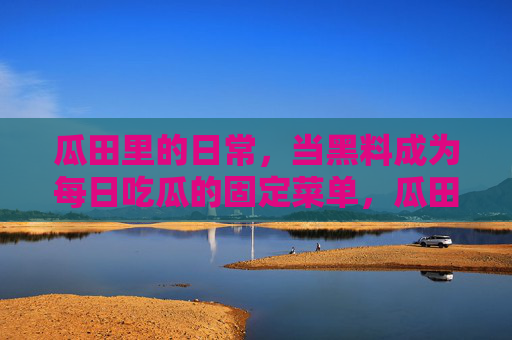 瓜田里的日常,当黑料成为每日吃瓜的固定菜单,瓜田日常,黑料成每日吃瓜固定菜单 瓜田里的日常,当黑料成为每日吃瓜的固定菜单,瓜田日常,黑料成每日吃瓜固定菜单