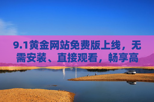 9.1黄金网站免费版上线,无需安装、直接观看,畅享高清影视便捷体验,1黄金网站免费版上线,免安装直接看,畅享高清影视便捷体验 9.1黄金网站免费版上线,无需安装、直接观看,畅享高清影视便捷体验,1黄金网站免费版上线,免安装直接看,畅享高清影视便捷体验