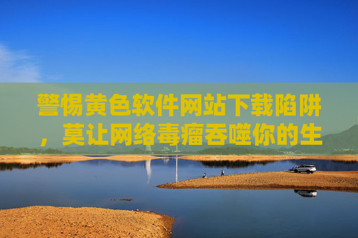 警惕黄色软件网站下载陷阱,莫让网络毒瘤吞噬你的生活,警惕黄色软件下载陷阱,莫让网络毒瘤吞噬生活 警惕黄色软件网站下载陷阱,莫让网络毒瘤吞噬你的生活,警惕黄色软件下载陷阱,莫让网络毒瘤吞噬生活