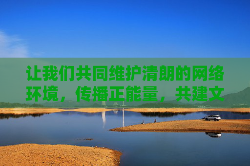 让我们共同维护清朗的网络环境,传播正能量,共建文明、和谐、安全的网络空间。如果发现相关违法信息,请及时向公安机关举报,共同抵制网络违法犯罪行为,共建清朗网络空间 共护文明和谐安全 让我们共同维护清朗的网络环境,传播正能量,共建文明、和谐、安全的网络空间。如果发现相关违法信息,请及时向公安机关举报,共同抵制网络违法犯罪行为,共建清朗网络空间 共护文明和谐安全