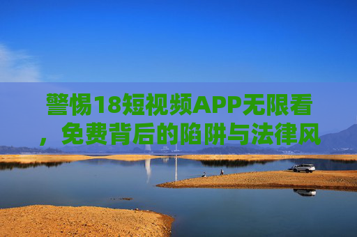 警惕18短视频APP无限看，免费背后的陷阱与法律风险，警惕18短视频APP免费无限看的陷阱与法律风险