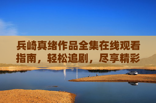兵崎真绪作品全集在线观看指南，轻松追剧，尽享精彩，兵崎真绪作品全集在线观看指南，轻松追剧尽享精彩
