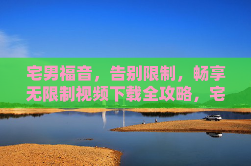 宅男福音,告别限制,畅享无限制视频下载全攻略,宅男福音,无限制视频下载全攻略 宅男福音,告别限制,畅享无限制视频下载全攻略,宅男福音,无限制视频下载全攻略