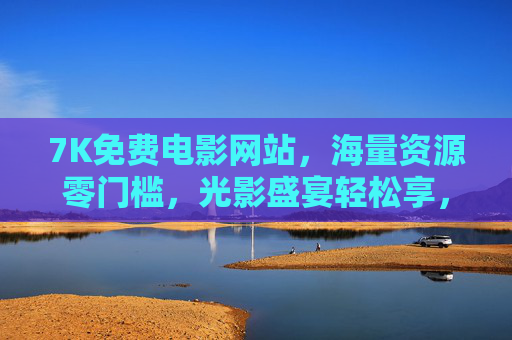 7K免费电影网站，海量资源零门槛，光影盛宴轻松享，免费电影网站，海量资源零门槛，光影盛宴轻松享