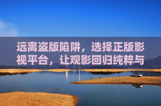 远离盗版陷阱,选择正版影视平台,让观影回归纯粹与安心,远离盗版陷阱,选择正版安心观影 远离盗版陷阱,选择正版影视平台,让观影回归纯粹与安心,远离盗版陷阱,选择正版安心观影