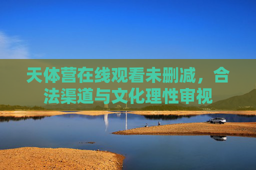天体营在线观看未删减,合法渠道与文化理性审视 天体营在线观看未删减,合法渠道与文化理性审视