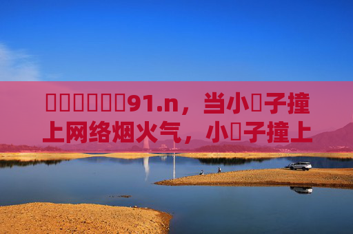 馃崋馃崋馃崙91.n,当小馃子撞上网络烟火气,小馃子撞上网络烟火气 馃崋馃崋馃崙91.n,当小馃子撞上网络烟火气,小馃子撞上网络烟火气