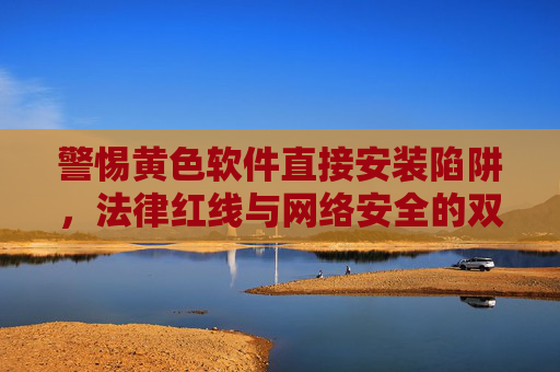 警惕黄色软件直接安装陷阱,法律红线与网络安全的双重警示,警惕黄色软件安装陷阱,法律红线与网络安全双重警示 警惕黄色软件直接安装陷阱,法律红线与网络安全的双重警示,警惕黄色软件安装陷阱,法律红线与网络安全双重警示