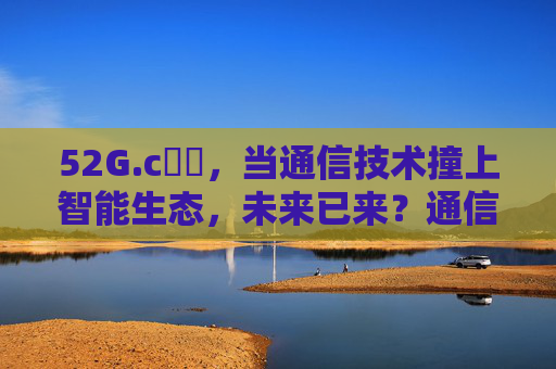 52G.c鈥哻,当通信技术撞上智能生态,未来已来?通信技术×智能生态,未来已至 52G.c鈥哻,当通信技术撞上智能生态,未来已来?通信技术×智能生态,未来已至