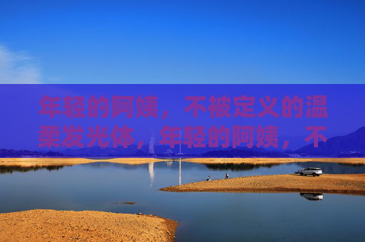 年轻的阿姨,不被定义的温柔发光体,年轻的阿姨,不被定义的温柔发光体 年轻的阿姨,不被定义的温柔发光体,年轻的阿姨,不被定义的温柔发光体
